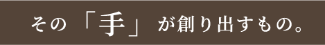 その「手」が創り出すもの。