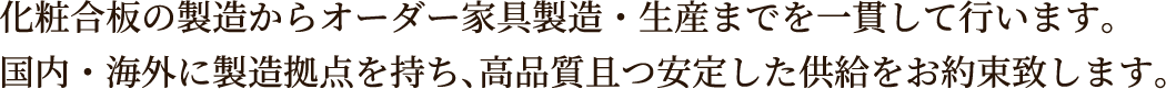 化粧合板の製造からオーダー家具製造・生産までを一貫して行います。国内・海外に製造拠点を持ち、高品質且つ安定した供給をお約束致します。