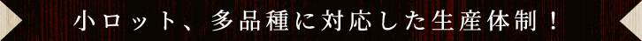 小ロット、多品種に対応した生産体制！